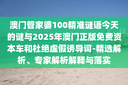澳門管家婆100精準謎語今天的謎與2025年澳門正版免費資本車和杜絕虛假誘導詞-精選解析、專家解析解釋與落實