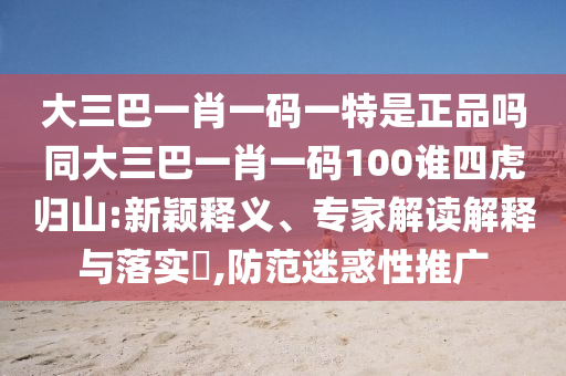 大三巴一肖一碼一特是正品嗎同大三巴一肖一碼100誰四虎歸山:新穎釋義、專家解讀解釋與落實(shí)?,防范迷惑性推廣