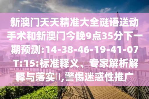 新澳門天天精準大全謎語送動手術和新澳門今晚9點35分下一期預測:14-38-46-19-41-07 T:15:標準釋義、專家解析解釋與落實?,警惕迷惑性推廣