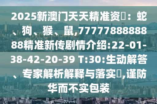 2025新澳門(mén)天天精準(zhǔn)資枓：蛇、狗、猴、鼠,7777788888888精準(zhǔn)新傳劇情介紹:22-01-38-42-20-39 T:30:生動(dòng)解答、專(zhuān)家解析解釋與落實(shí)?,謹(jǐn)防華而不實(shí)包裝