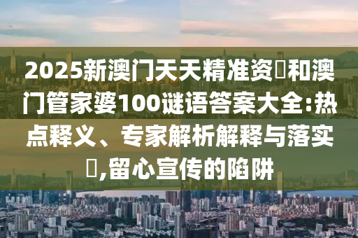 2025新澳門天天精準(zhǔn)資枓和澳門管家婆100謎語答案大全:熱點(diǎn)釋義、專家解析解釋與落實(shí)?,留心宣傳的陷阱