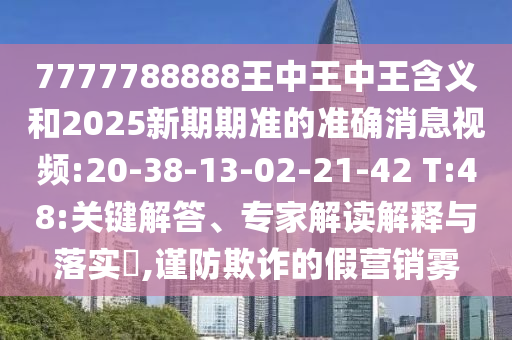 7777788888王中王中王含義和2025新期期準(zhǔn)的準(zhǔn)確消息視頻:20-38-13-02-21-42 T:48:關(guān)鍵解答、專家解讀解釋與落實(shí)?,謹(jǐn)防欺詐的假營(yíng)銷霧