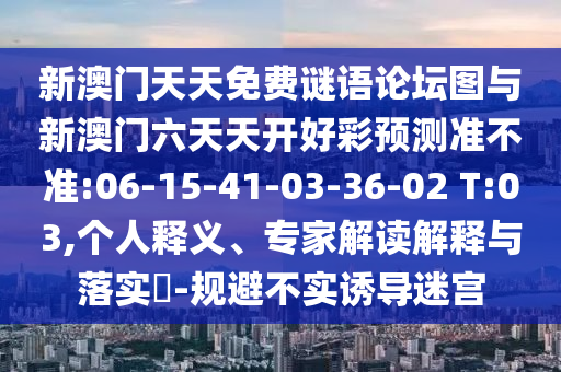 新澳門天天免費(fèi)謎語(yǔ)論壇圖與新澳門六天天開(kāi)好彩預(yù)測(cè)準(zhǔn)不準(zhǔn):06-15-41-03-36-02 T:03,個(gè)人釋義、專家解讀解釋與落實(shí)?-規(guī)避不實(shí)誘導(dǎo)迷宮