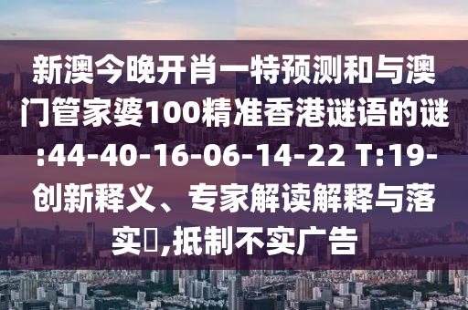 新澳今晚開(kāi)肖一特預(yù)測(cè)和與澳門(mén)管家婆100精準(zhǔn)香港謎語(yǔ)的謎:44-40-16-06-14-22 T:19-創(chuàng)新釋義、專家解讀解釋與落實(shí)?,抵制不實(shí)廣告
