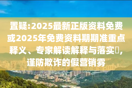 置疑:2025最新正版資料免費或2025年免費資料期期準重點釋義、專家解讀解釋與落實?,謹防欺詐的假營銷霧