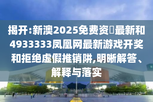 揭開:新澳2025免費資枓最新和4933333鳳凰網(wǎng)最新游戲開獎和拒絕虛假推銷阱,明晰解答、解釋與落實