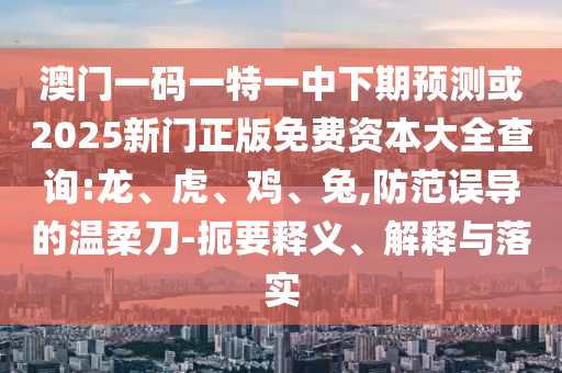 澳門一碼一特一中下期預(yù)測(cè)或2025新門正版免費(fèi)資本大全查詢:龍、虎、雞、兔,防范誤導(dǎo)的溫柔刀-扼要釋義、解釋與落實(shí)