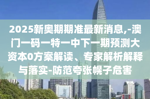 2025新奧期期準最新消息,-澳門一碼一特一中下一期預測大資本0方案解讀、專家解析解釋與落實-防范夸張幌子危害