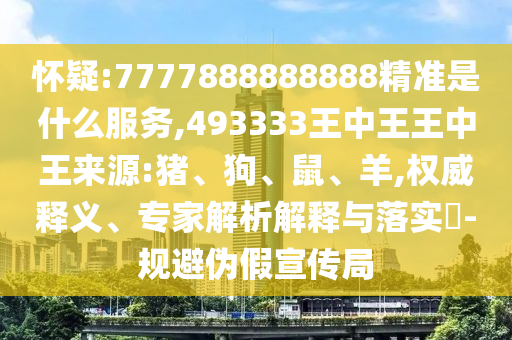 懷疑:7777888888888精準(zhǔn)是什么服務(wù),493333王中王王中王來源:豬、狗、鼠、羊,權(quán)威釋義、專家解析解釋與落實(shí)?-規(guī)避偽假宣傳局