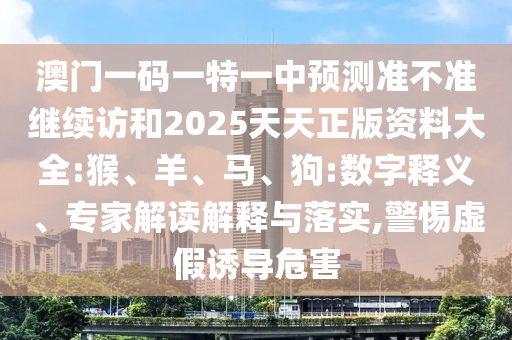 澳門一碼一特一中預(yù)測準(zhǔn)不準(zhǔn)繼續(xù)訪和2025天天正版資料大全:猴、羊、馬、狗:數(shù)字釋義、專家解讀解釋與落實,警惕虛假誘導(dǎo)危害