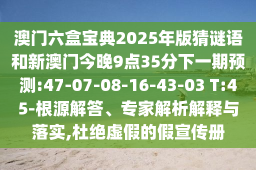 澳門六盒寶典2025年版猜謎語和新澳門今晚9點35分下一期預測:47-07-08-16-43-03 T:45-根源解答、專家解析解釋與落實,杜絕虛假的假宣傳冊