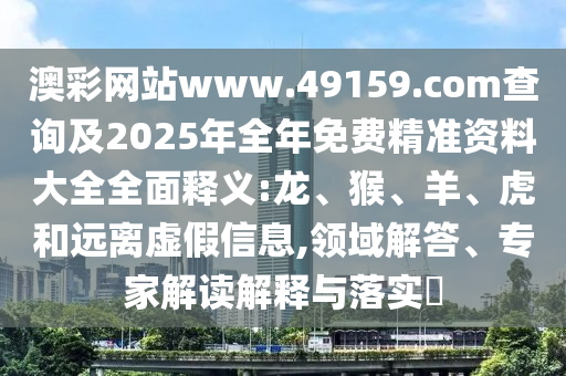 澳彩網(wǎng)站www.49159.соm查詢及2025年全年免費(fèi)精準(zhǔn)資料大全全面釋義:龍、猴、羊、虎和遠(yuǎn)離虛假信息,領(lǐng)域解答、專家解讀解釋與落實(shí)?