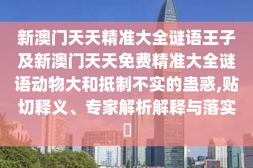 新澳門天天精準(zhǔn)大全謎語王子及新澳門天天免費精準(zhǔn)大全謎語動物大和抵制不實的蠱惑,貼切釋義、專家解析解釋與落實?