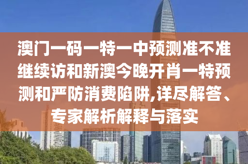 澳門一碼一特一中預(yù)測(cè)準(zhǔn)不準(zhǔn)繼續(xù)訪和新澳今晚開肖一特預(yù)測(cè)和嚴(yán)防消費(fèi)陷阱,詳盡解答、專家解析解釋與落實(shí)