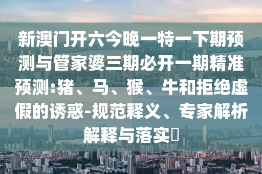 新澳門開(kāi)六今晚一特一下期預(yù)測(cè)與管家婆三期必開(kāi)一期精準(zhǔn)預(yù)測(cè):豬、馬、猴、牛和拒絕虛假的誘惑-規(guī)范釋義、專家解析解釋與落實(shí)?