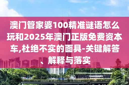 澳門管家婆100精準(zhǔn)謎語怎么玩和2025年澳門正版免費資本車,杜絕不實的面具-關(guān)鍵解答、解釋與落實