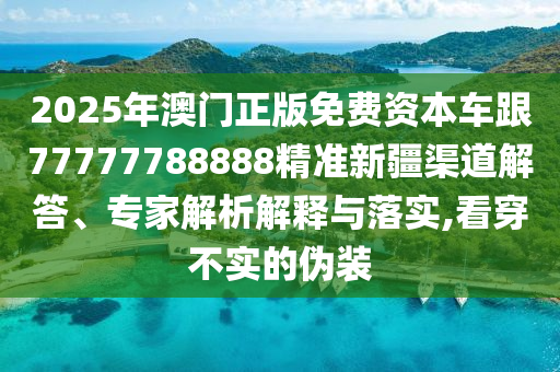 2025年澳門(mén)正版免費(fèi)資本車(chē)跟77777788888精準(zhǔn)新疆渠道解答、專(zhuān)家解析解釋與落實(shí),看穿不實(shí)的偽裝