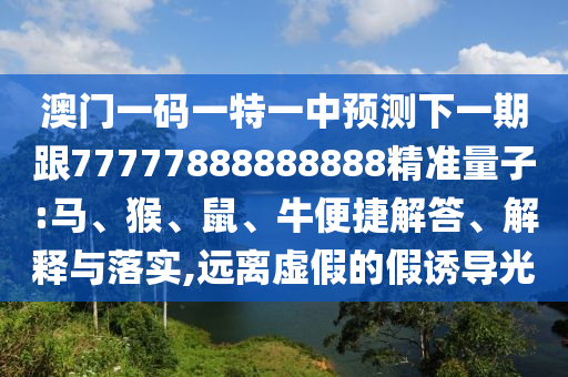 澳門一碼一特一中預(yù)測(cè)下一期跟77777888888888精準(zhǔn)量子:馬、猴、鼠、牛便捷解答、解釋與落實(shí),遠(yuǎn)離虛假的假誘導(dǎo)光