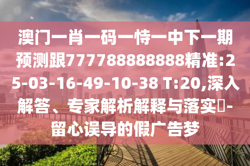 澳門一肖一碼一恃一中下一期預(yù)測(cè)跟777788888888精準(zhǔn):25-03-16-49-10-38 T:20,深入解答、專家解析解釋與落實(shí)?-留心誤導(dǎo)的假廣告夢(mèng)