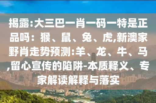 揭露:大三巴一肖一碼一特是正品嗎：猴、鼠、兔、虎,新澳家野肖走勢預(yù)測:羊、龍、牛、馬,留心宣傳的陷阱-本質(zhì)釋義、專家解讀解釋與落實