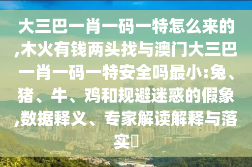 大三巴一肖一碼一特怎么來(lái)的,木火有錢兩頭找與澳門大三巴一肖一碼一特安全嗎最小:兔、豬、牛、雞和規(guī)避迷惑的假象,數(shù)據(jù)釋義、專家解讀解釋與落實(shí)?