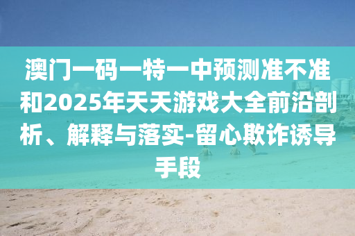 澳門一碼一特一中預測準不準和2025年天天游戲大全前沿剖析、解釋與落實-留心欺詐誘導手段
