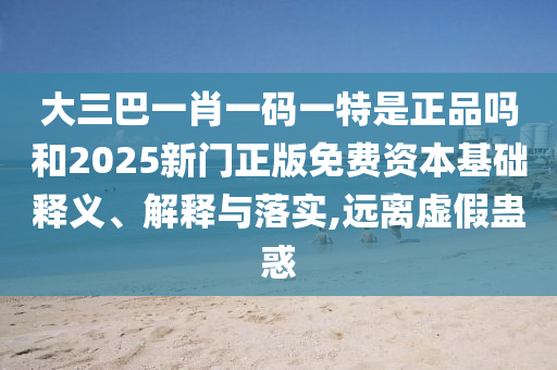大三巴一肖一碼一特是正品嗎和2025新門正版免費(fèi)資本基礎(chǔ)釋義、解釋與落實,遠(yuǎn)離虛假蠱惑