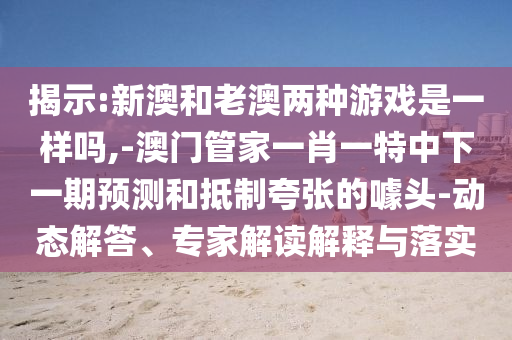 揭示:新澳和老澳兩種游戲是一樣嗎,-澳門(mén)管家一肖一特中下一期預(yù)測(cè)和抵制夸張的噱頭-動(dòng)態(tài)解答、專家解讀解釋與落實(shí)