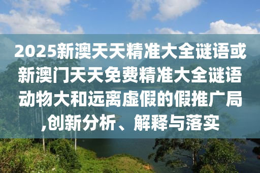2025新澳天天精準大全謎語或新澳門天天免費精準大全謎語動物大和遠離虛假的假推廣局,創(chuàng)新分析、解釋與落實