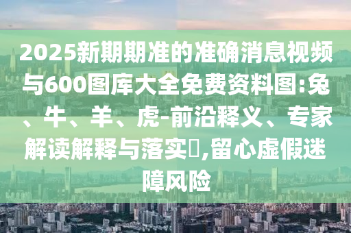 2025新期期準(zhǔn)的準(zhǔn)確消息視頻與600圖庫大全免費資料圖:兔、牛、羊、虎-前沿釋義、專家解讀解釋與落實?,留心虛假迷障風(fēng)險