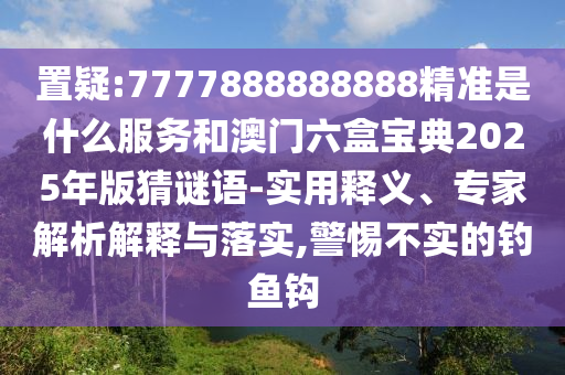 置疑:7777888888888精準是什么服務(wù)和澳門六盒寶典2025年版猜謎語-實用釋義、專家解析解釋與落實,警惕不實的釣魚鉤