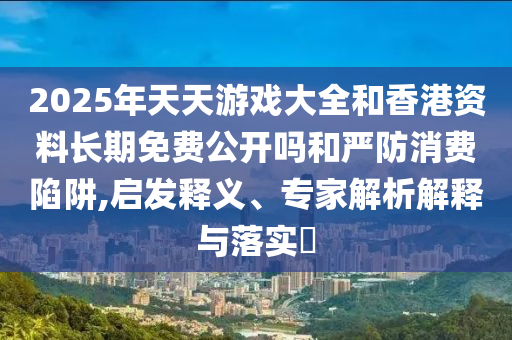 2025年天天游戲大全和香港資料長(zhǎng)期免費(fèi)公開(kāi)嗎和嚴(yán)防消費(fèi)陷阱,啟發(fā)釋義、專(zhuān)家解析解釋與落實(shí)?