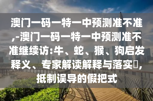澳門一碼一特一中預(yù)測準(zhǔn)不準(zhǔn),-澳門一碼一特一中預(yù)測準(zhǔn)不準(zhǔn)繼續(xù)訪:牛、蛇、猴、狗啟發(fā)釋義、專家解讀解釋與落實?,抵制誤導(dǎo)的假把式