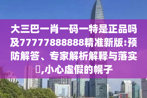 大三巴一肖一碼一特是正品嗎及77777888888精準(zhǔn)新版:預(yù)防解答、專家解析解釋與落實(shí)?,小心虛假的幌子