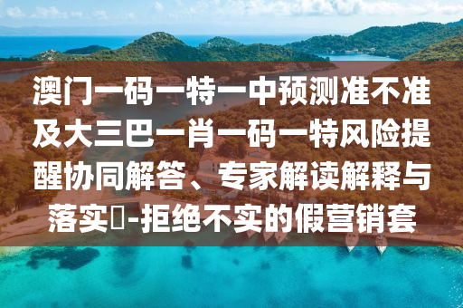 澳門一碼一特一中預(yù)測(cè)準(zhǔn)不準(zhǔn)及大三巴一肖一碼一特風(fēng)險(xiǎn)提醒協(xié)同解答、專家解讀解釋與落實(shí)?-拒絕不實(shí)的假營銷套