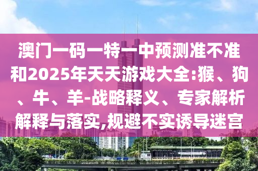 澳門一碼一特一中預(yù)測準(zhǔn)不準(zhǔn)和2025年天天游戲大全:猴、狗、牛、羊-戰(zhàn)略釋義、專家解析解釋與落實,規(guī)避不實誘導(dǎo)迷宮