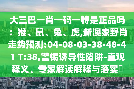 大三巴一肖一碼一特是正品嗎：猴、鼠、兔、虎,新澳家野肖走勢預(yù)測:04-08-03-38-48-41 T:38,警惕誘導(dǎo)性陷阱-直觀釋義、專家解讀解釋與落實?