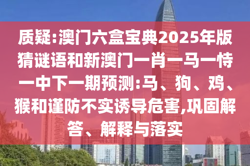 質疑:澳門六盒寶典2025年版猜謎語和新澳門一肖一馬一恃一中下一期預測:馬、狗、雞、猴和謹防不實誘導危害,鞏固解答、解釋與落實