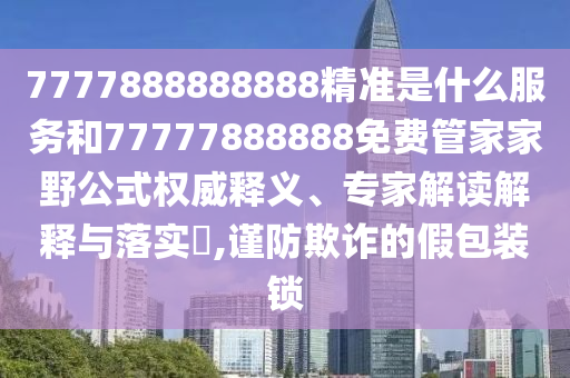 7777888888888精準(zhǔn)是什么服務(wù)和77777888888免費(fèi)管家家野公式權(quán)威釋義、專(zhuān)家解讀解釋與落實(shí)?,謹(jǐn)防欺詐的假包裝鎖