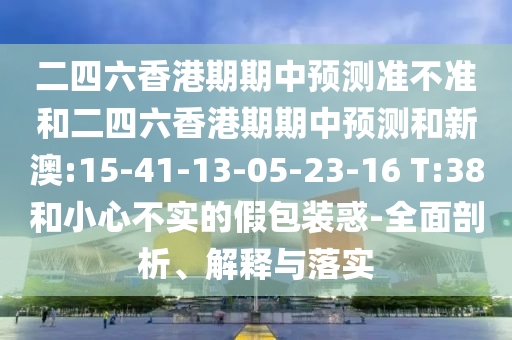二四六香港期期中預(yù)測準不準和二四六香港期期中預(yù)測和新澳:15-41-13-05-23-16 T:38和小心不實的假包裝惑-全面剖析、解釋與落實