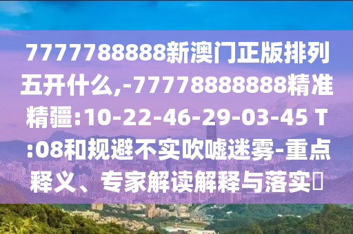 7777788888新澳門正版排列五開什么,-77778888888精準(zhǔn)精疆:10-22-46-29-03-45 T:08和規(guī)避不實(shí)吹噓迷霧-重點(diǎn)釋義、專家解讀解釋與落實(shí)?