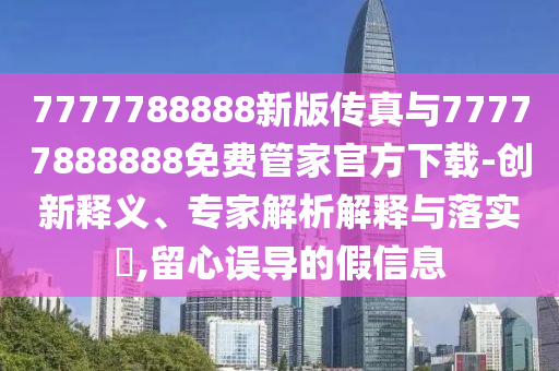 7777788888新版?zhèn)髡媾c77777888888免費(fèi)管家官方下載-創(chuàng)新釋義、專家解析解釋與落實(shí)?,留心誤導(dǎo)的假信息