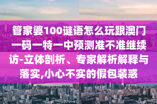管家婆100謎語怎么玩跟澳門一碼一特一中預(yù)測準不準繼續(xù)訪-立體剖析、專家解析解釋與落實,小心不實的假包裝惑