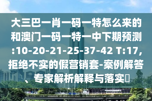大三巴一肖一碼一特怎么來的和澳門一碼一特一中下期預(yù)測:10-20-21-25-37-42 T:17,拒絕不實的假營銷套-案例解答、專家解析解釋與落實?