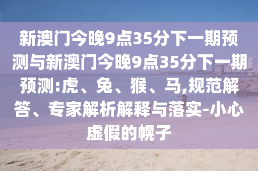 新澳門今晚9點(diǎn)35分下一期預(yù)測與新澳門今晚9點(diǎn)35分下一期預(yù)測:虎、兔、猴、馬,規(guī)范解答、專家解析解釋與落實(shí)-小心虛假的幌子
