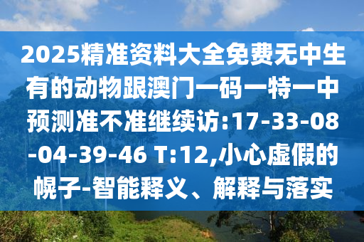2025精準(zhǔn)資料大全免費(fèi)無中生有的動(dòng)物跟澳門一碼一特一中預(yù)測準(zhǔn)不準(zhǔn)繼續(xù)訪:17-33-08-04-39-46 T:12,小心虛假的幌子-智能釋義、解釋與落實(shí)