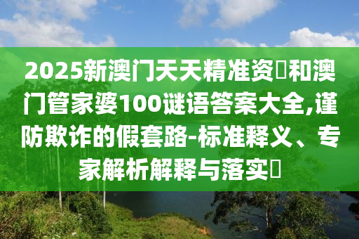 2025新澳門天天精準(zhǔn)資枓和澳門管家婆100謎語答案大全,謹(jǐn)防欺詐的假套路-標(biāo)準(zhǔn)釋義、專家解析解釋與落實(shí)?