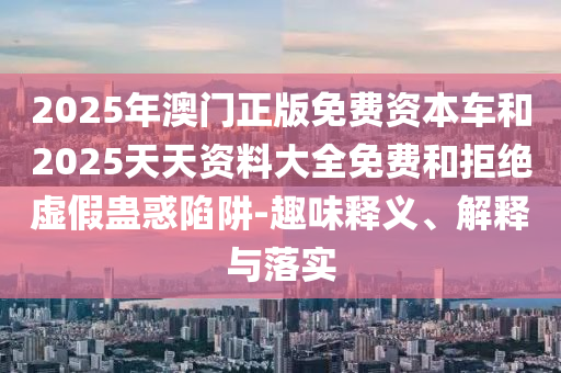 2025年澳門正版免費資本車和2025天天資料大全免費和拒絕虛假蠱惑陷阱-趣味釋義、解釋與落實
