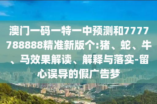 澳門一碼一特一中預測和7777788888精準新版?zhèn)€:豬、蛇、牛、馬效果解讀、解釋與落實-留心誤導的假廣告夢
