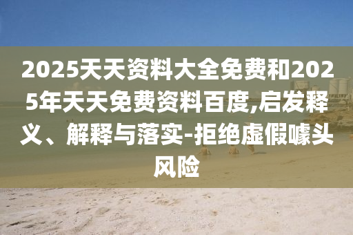 2025天天資料大全免費和2025年天天免費資料百度,啟發(fā)釋義、解釋與落實-拒絕虛假噱頭風(fēng)險